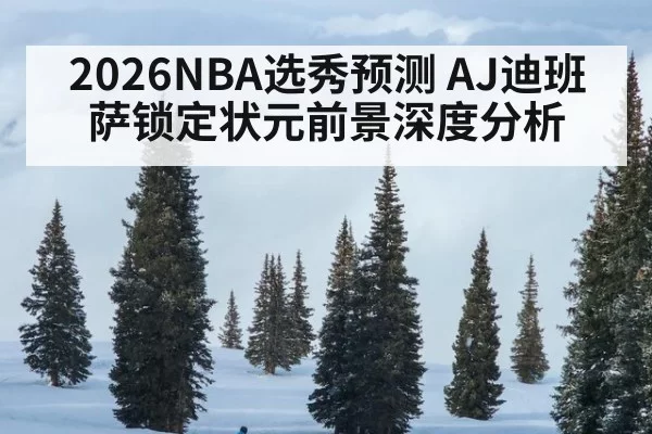 2026NBA选秀预测 AJ迪班萨锁定状元前景深度分析